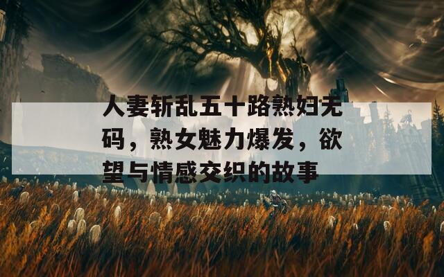 人妻斩乱五十路熟妇无码，熟女魅力爆发，欲望与情感交织的故事