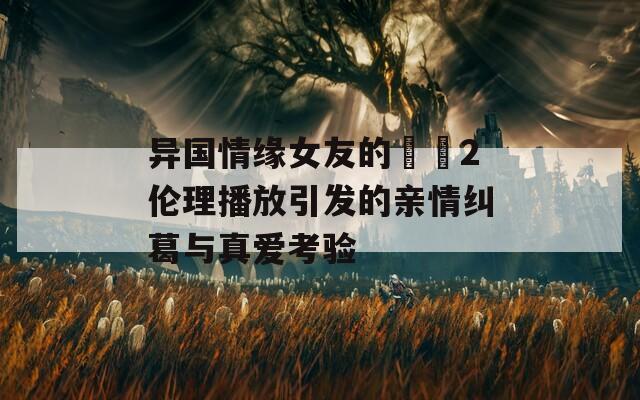 异国情缘女友的妺妺2伦理播放引发的亲情纠葛与真爱考验