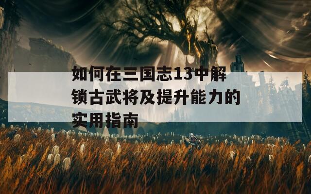 如何在三国志13中解锁古武将及提升能力的实用指南