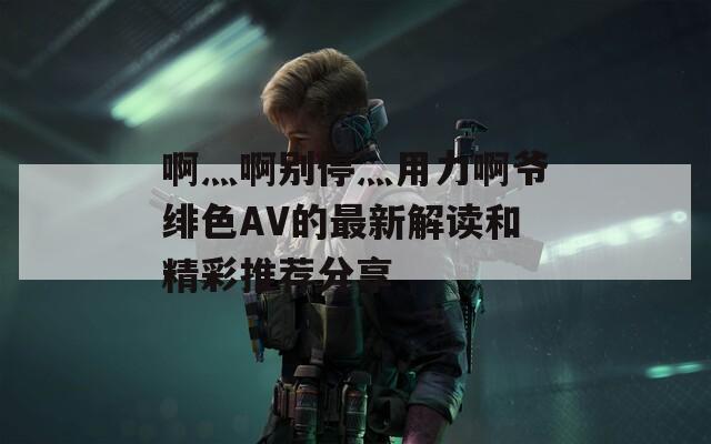 啊灬啊别停灬用力啊爷绯色AV的最新解读和精彩推荐分享