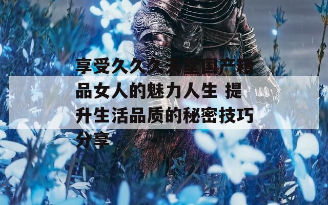 享受久久久天堂国产精品女人的魅力人生 提升生活品质的秘密技巧分享