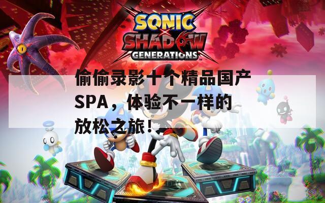 偷偷录影十个精品国产SPA，体验不一样的放松之旅！