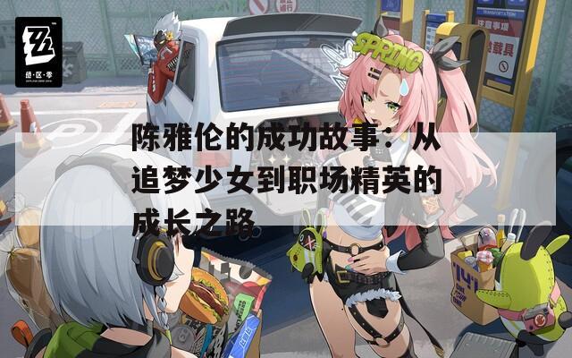 陈雅伦的成功故事：从追梦少女到职场精英的成长之路