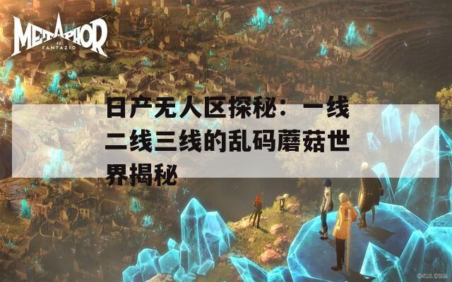 日产无人区探秘：一线二线三线的乱码蘑菇世界揭秘