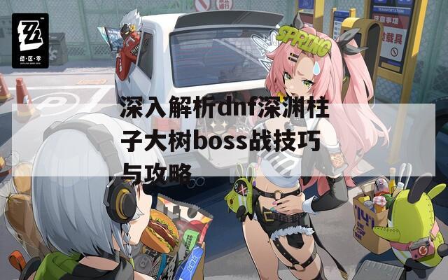 深入解析dnf深渊柱子大树boss战技巧与攻略