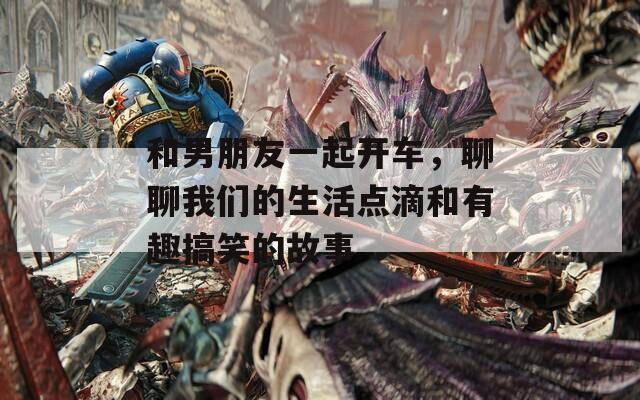 和男朋友一起开车，聊聊我们的生活点滴和有趣搞笑的故事