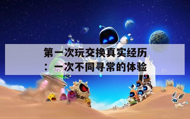 第一次玩交换真实经历：一次不同寻常的体验