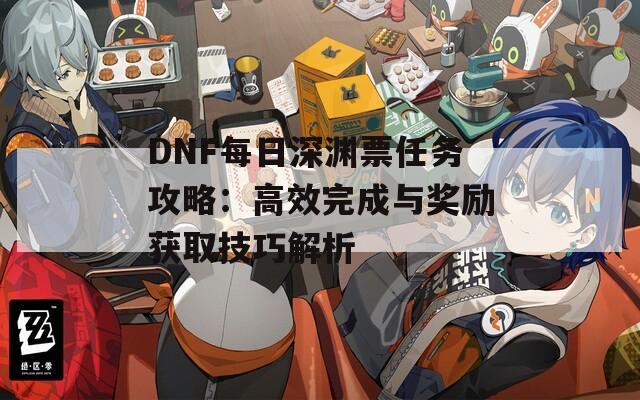 DNF每日深渊票任务攻略：高效完成与奖励获取技巧解析