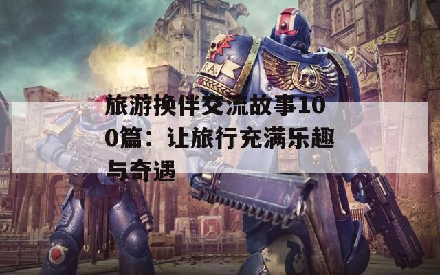 旅游换伴交流故事100篇：让旅行充满乐趣与奇遇