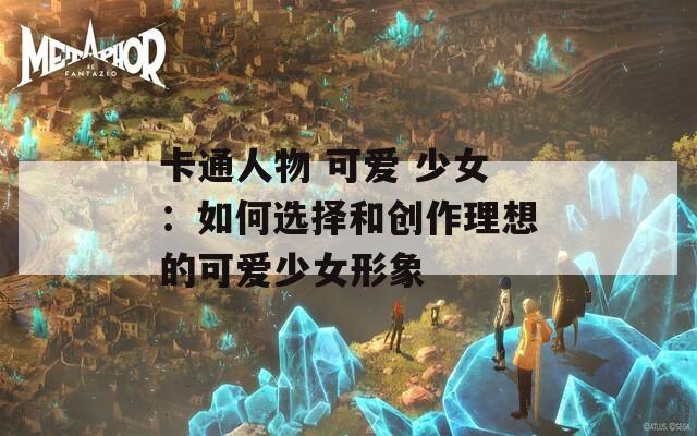 卡通人物 可爱 少女：如何选择和创作理想的可爱少女形象