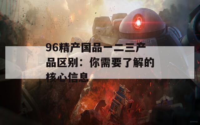 96精产国品一二三产品区别：你需要了解的核心信息