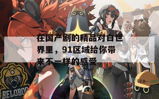 在国产剧的精品对白世界里，91区域给你带来不一样的感受