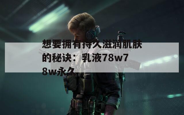 想要拥有持久滋润肌肤的秘诀：乳液78w78w永久
