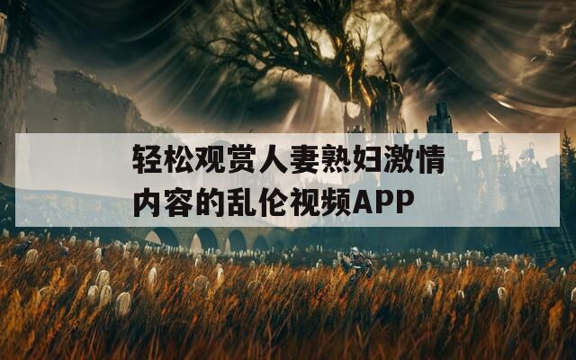 轻松观赏人妻熟妇激情内容的乱伦视频APP