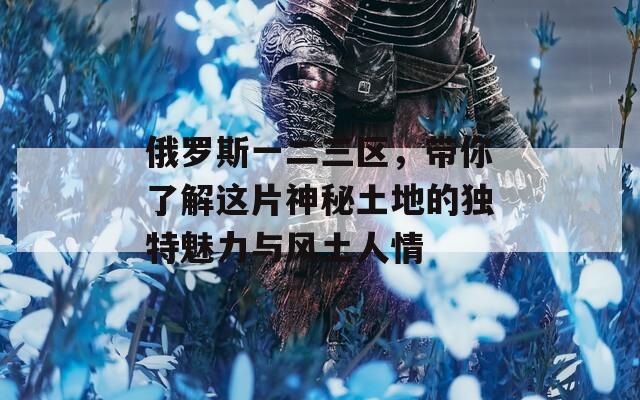 俄罗斯一二三区，带你了解这片神秘土地的独特魅力与风土人情