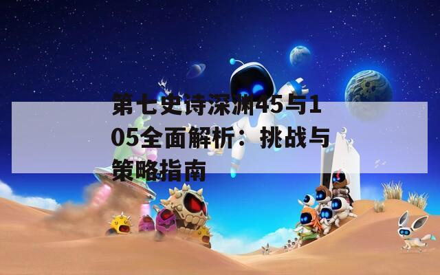 第七史诗深渊45与105全面解析：挑战与策略指南