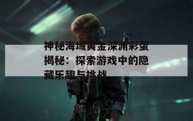 神秘海域黄金深渊彩蛋揭秘：探索游戏中的隐藏乐趣与挑战