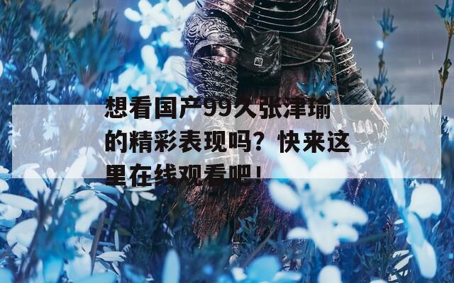 想看国产99久张津瑜的精彩表现吗？快来这里在线观看吧！