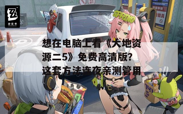 想在电脑上看《大地资源二5》免费高清版？这套方法连夜亲测管用