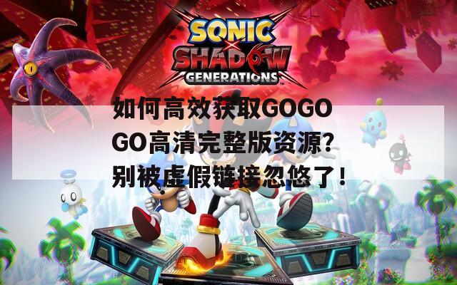 如何高效获取GOGOGO高清完整版资源？别被虚假链接忽悠了！