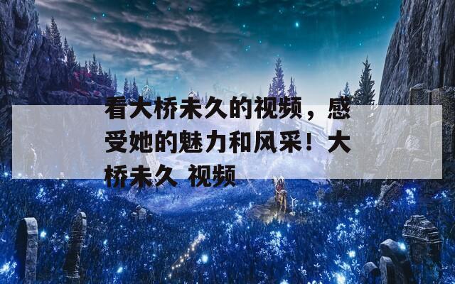 看大桥未久的视频，感受她的魅力和风采！大桥未久 视频