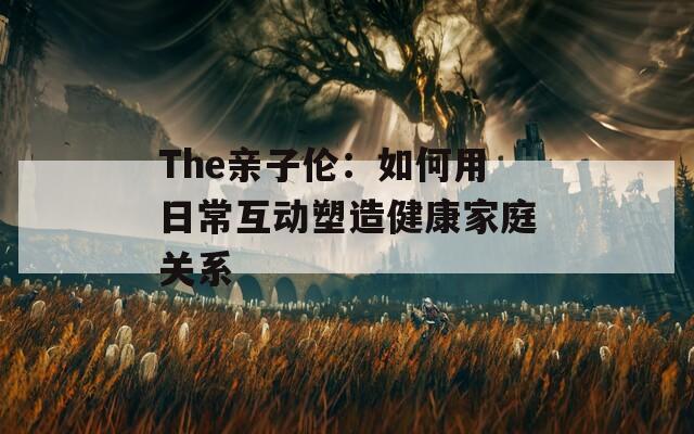 The亲子伦：如何用日常互动塑造健康家庭关系