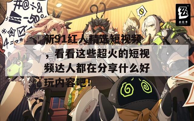 新91红人精选短视频，看看这些超火的短视频达人都在分享什么好玩内容吧！