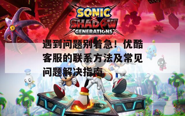 遇到问题别着急！优酷客服的联系方法及常见问题解决指南