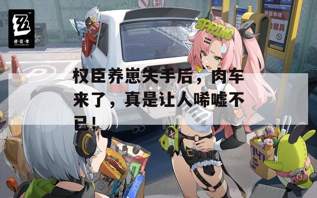 权臣养崽失手后，肉车来了，真是让人唏嘘不已！