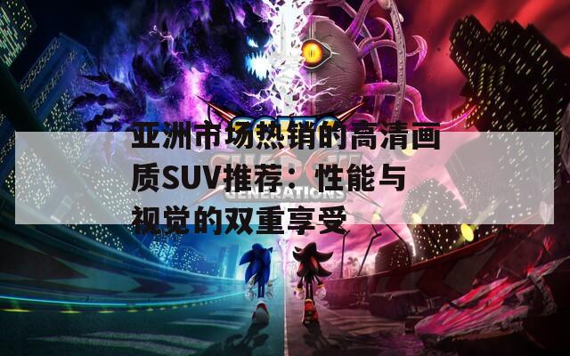 亚洲市场热销的高清画质SUV推荐：性能与视觉的双重享受