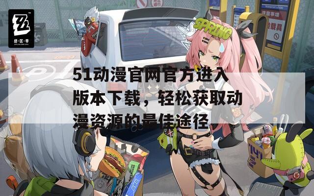 51动漫官网官方进入版本下载，轻松获取动漫资源的最佳途径