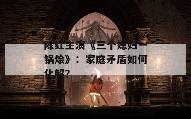 陈红主演《三个媳妇一锅烩》：家庭矛盾如何化解？