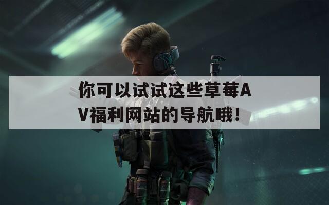 你可以试试这些草莓AV福利网站的导航哦！