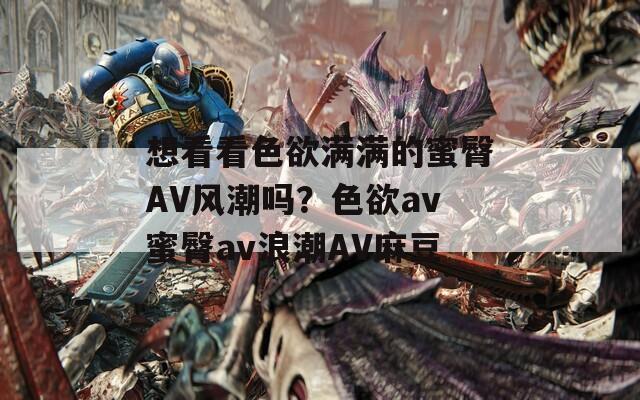 想看看色欲满满的蜜臀AV风潮吗？色欲av蜜臀av浪潮AV麻豆