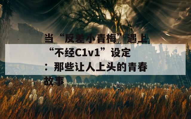当“反差小青梅”遇上“不经C1v1”设定：那些让人上头的青春故事
