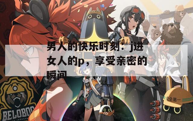男人的快乐时刻：j进女人的p，享受亲密的瞬间