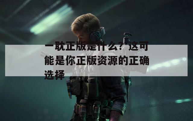 一耽正版是什么？这可能是你正版资源的正确选择