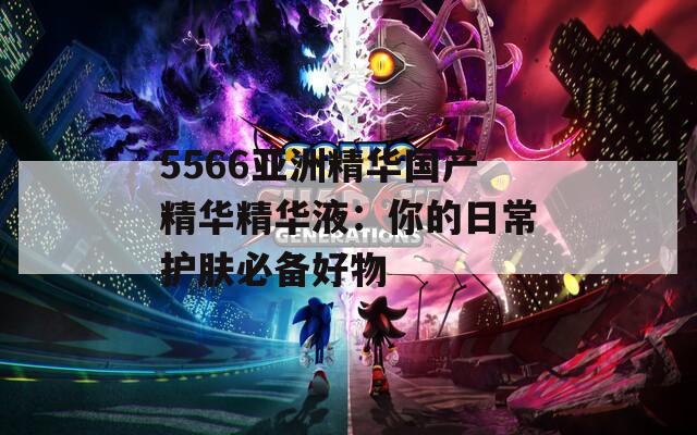 5566亚洲精华国产精华精华液：你的日常护肤必备好物