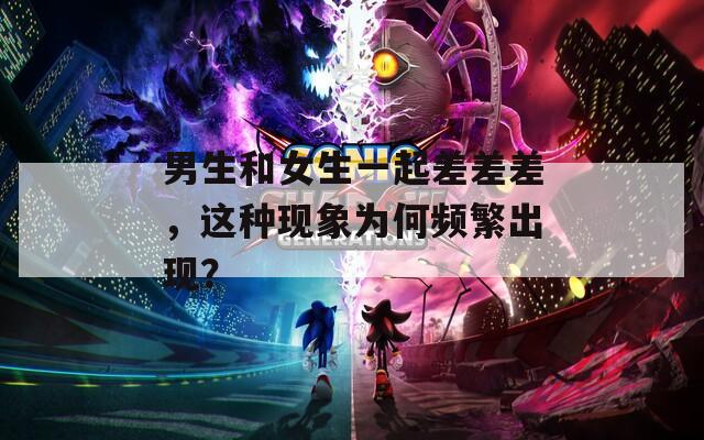 男生和女生一起差差差，这种现象为何频繁出现？