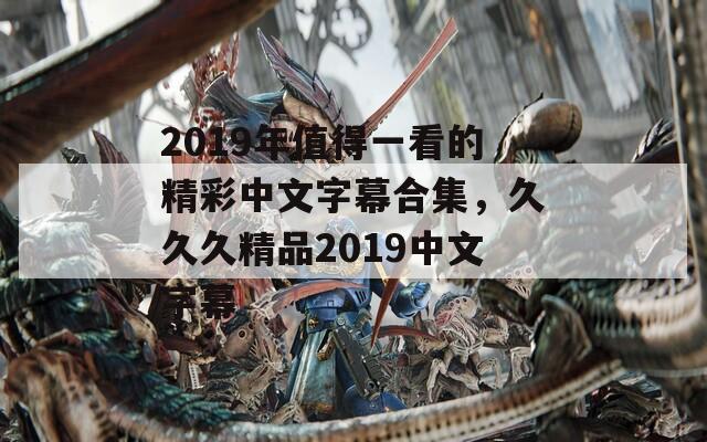 2019年值得一看的精彩中文字幕合集，久久久精品2019中文字幕