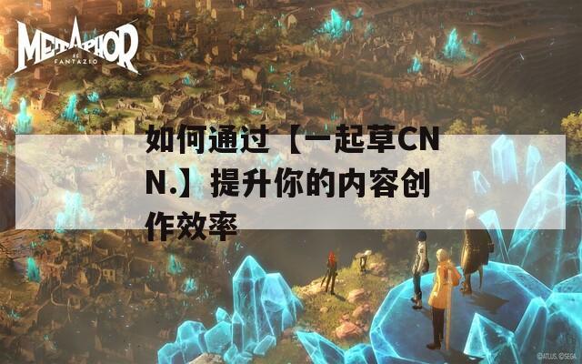 如何通过【一起草CNN.】提升你的内容创作效率