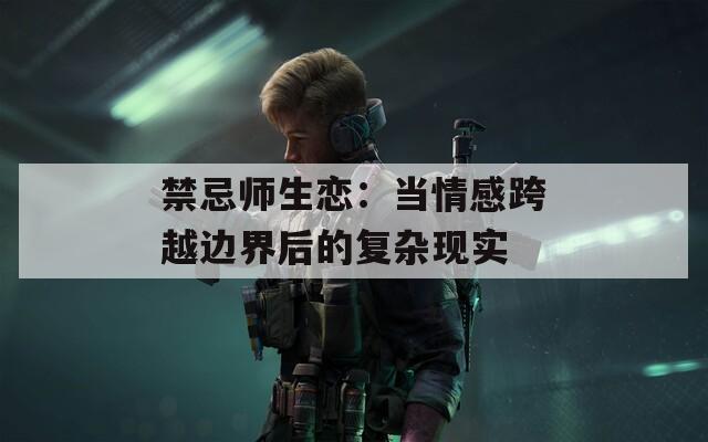 禁忌师生恋：当情感跨越边界后的复杂现实