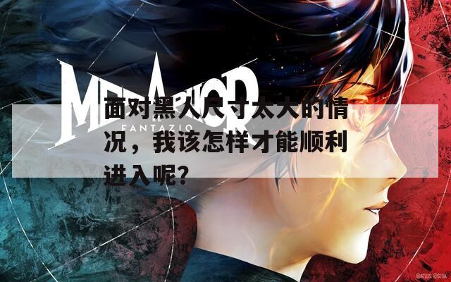 面对黑人尺寸太大的情况，我该怎样才能顺利进入呢？
