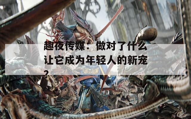 趣夜传媒：做对了什么让它成为年轻人的新宠？