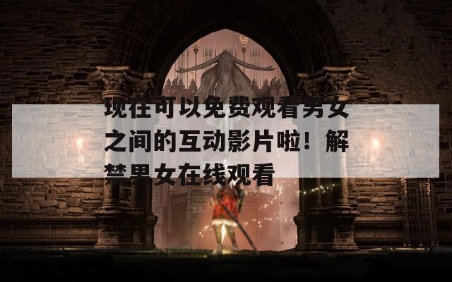 现在可以免费观看男女之间的互动影片啦！解禁男女在线观看