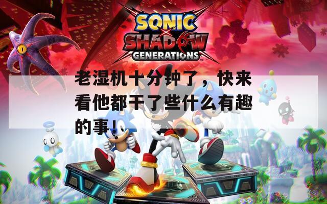 老湿机十分钟了，快来看他都干了些什么有趣的事！