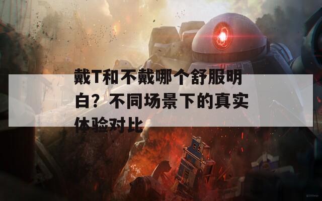 戴T和不戴哪个舒服明白？不同场景下的真实体验对比