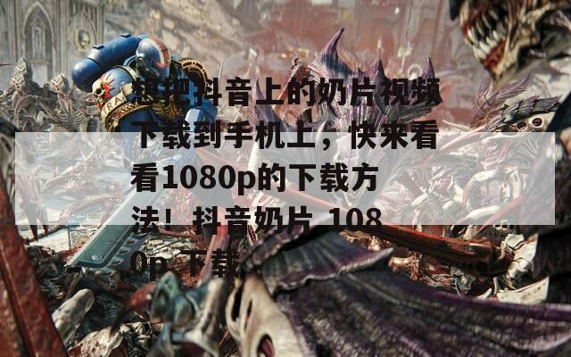 想把抖音上的奶片视频下载到手机上，快来看看1080p的下载方法！抖音奶片 1080p 下载