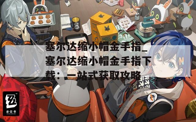 塞尔达缩小帽金手指_塞尔达缩小帽金手指下载：一站式获取攻略