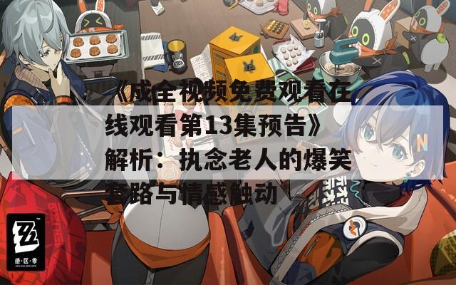 《成全视频免费观看在线观看第13集预告》解析：执念老人的爆笑套路与情感触动